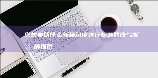 您想要以什么新颖角度进行标题的改写呢？请提供一些具体方向或者用词要求。